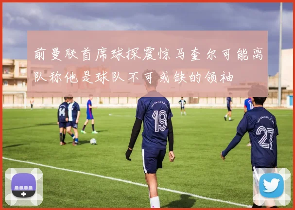前曼联首席球探震惊马奎尔可能离队称他是球队不可或缺的领袖