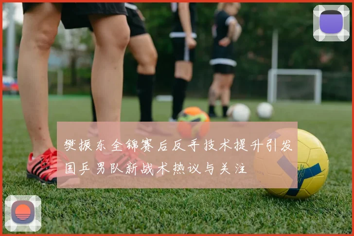 樊振东全锦赛后反手技术提升引发国乒男队新战术热议与关注