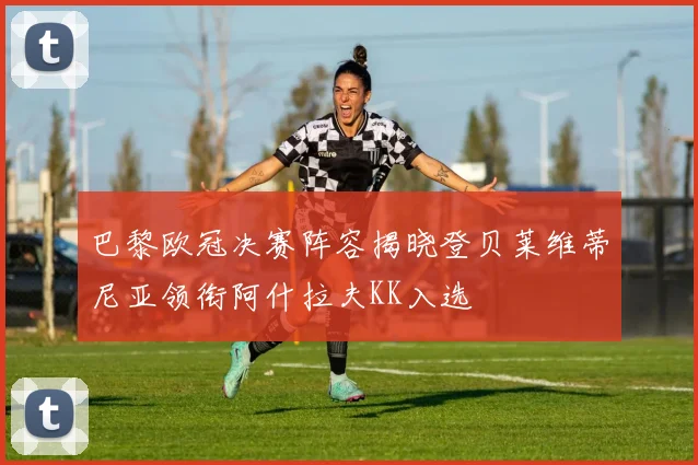 巴黎欧冠决赛阵容揭晓登贝莱维蒂尼亚领衔阿什拉夫KK入选