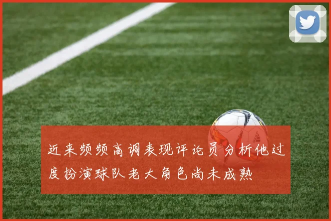 近来频频高调表现评论员分析他过度扮演球队老大角色尚未成熟