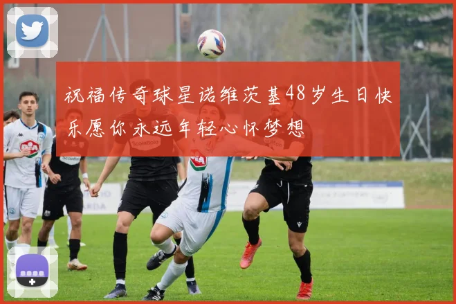 祝福传奇球星诺维茨基48岁生日快乐愿你永远年轻心怀梦想