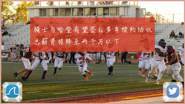 骑士与哈登有望签订多年续约协议总薪资将降至两千万以下