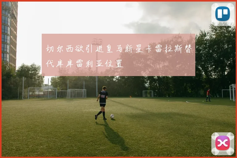 切尔西欲引进皇马新星卡雷拉斯替代库库雷利亚位置