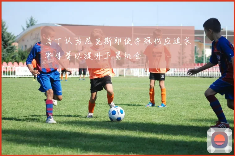 马丁认为尼克斯即使夺冠也应追求字母哥以提升卫冕机会