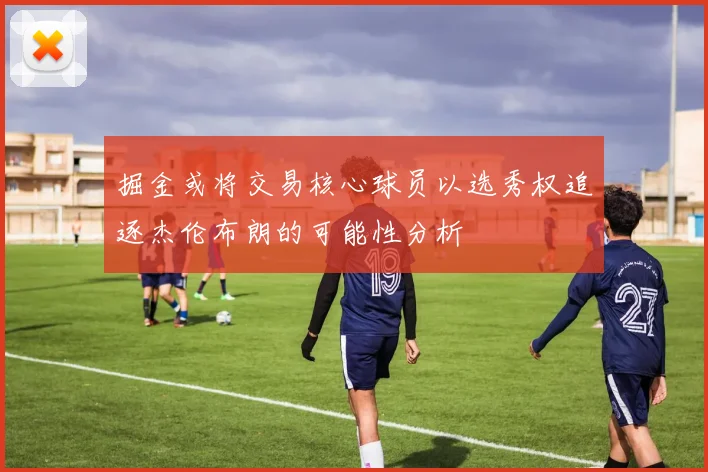 掘金或将交易核心球员以选秀权追逐杰伦布朗的可能性分析