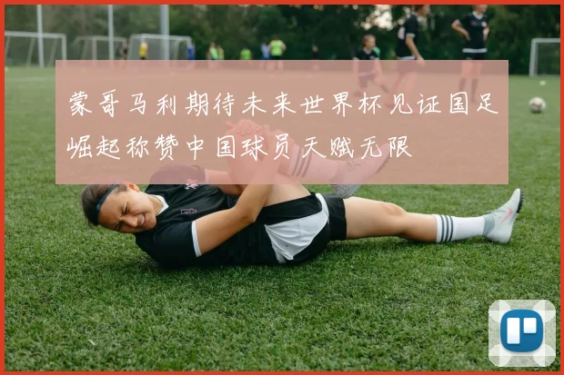 蒙哥马利期待未来世界杯见证国足崛起称赞中国球员天赋无限