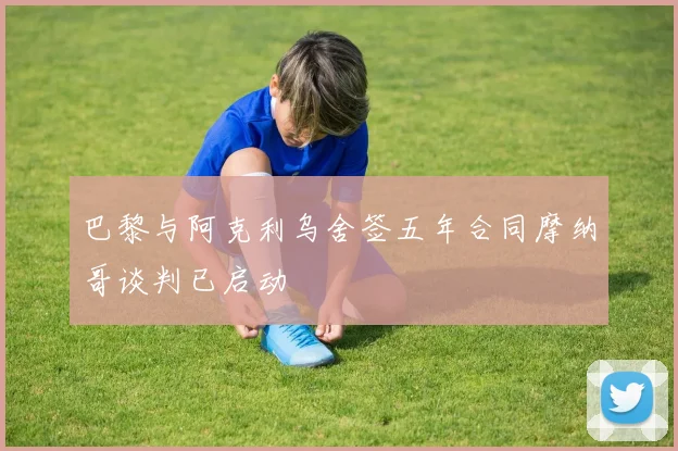 巴黎与阿克利乌舍签五年合同摩纳哥谈判已启动