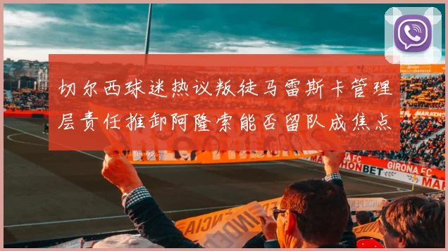 切尔西球迷热议叛徒马雷斯卡管理层责任推卸阿隆索能否留队成焦点