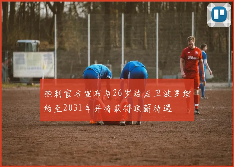 热刺官方宣布与26岁边后卫波罗续约至2031年并将获得顶薪待遇
