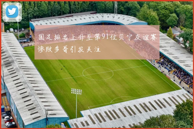 国足排名上升至第91位贝宁友谊赛惨败多哥引发关注
