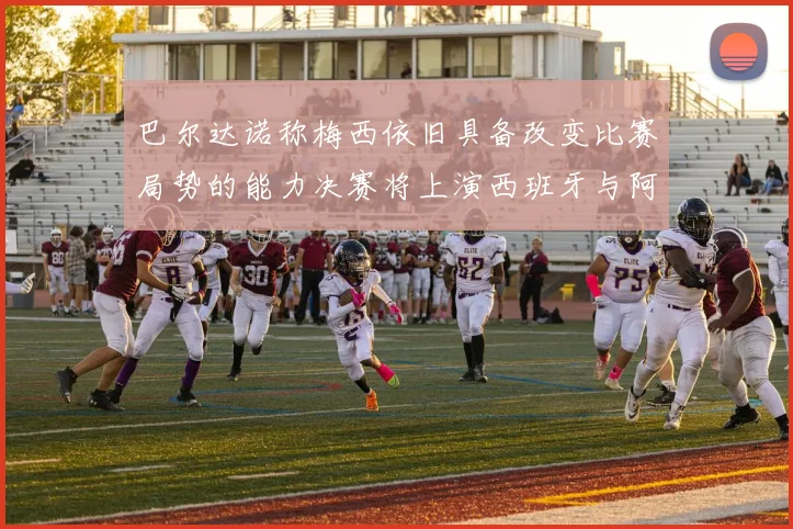 巴尔达诺称梅西依旧具备改变比赛局势的能力决赛将上演西班牙与阿根廷的对决