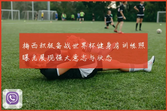 梅西积极备战世界杯健身房训练照曝光展现强大意志与状态