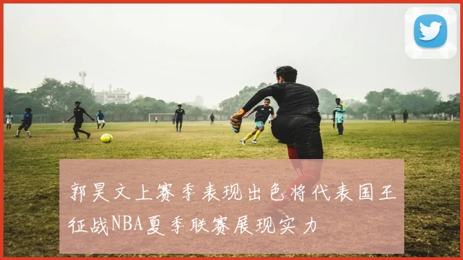 郭昊文上赛季表现出色将代表国王征战NBA夏季联赛展现实力