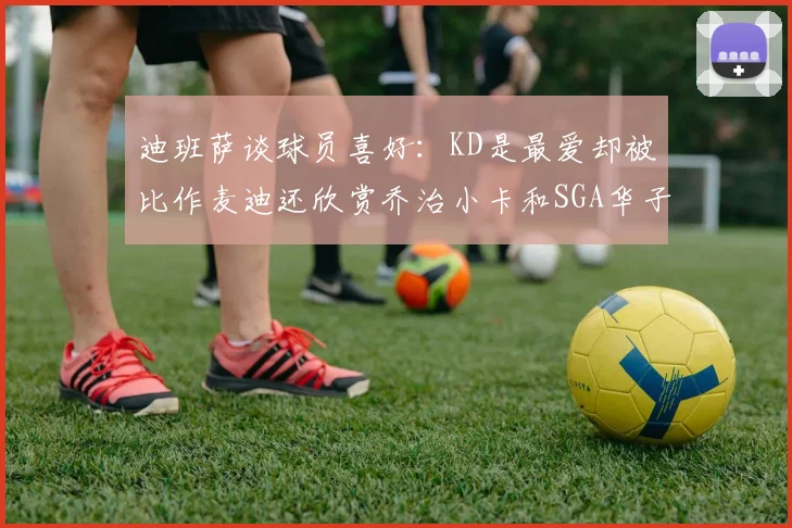 迪班萨谈球员喜好：KD是最爱却被比作麦迪还欣赏乔治小卡和SGA华子