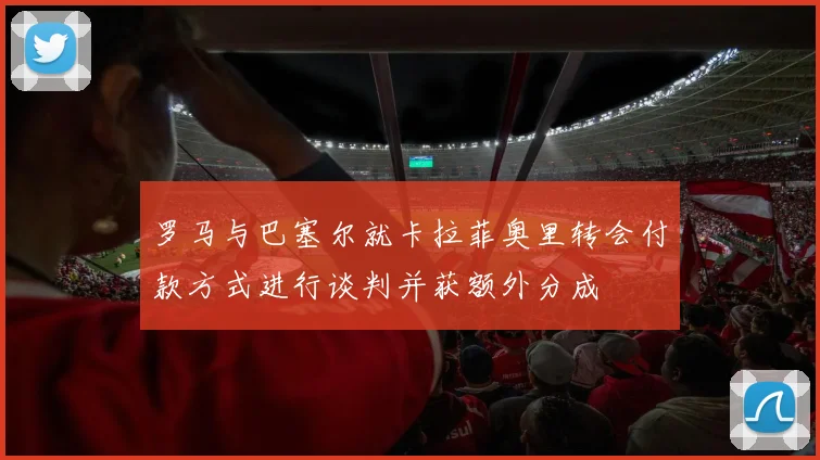 罗马与巴塞尔就卡拉菲奥里转会付款方式进行谈判并获额外分成