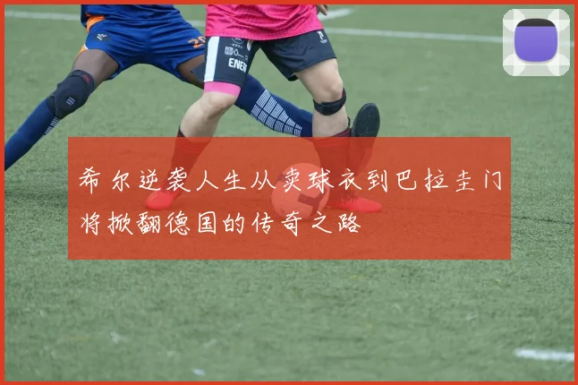 希尔逆袭人生从卖球衣到巴拉圭门将掀翻德国的传奇之路