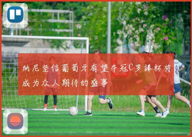 纳尼坚信葡萄牙有望夺冠C罗捧杯将成为众人期待的盛事